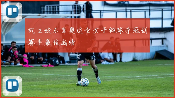 巩立姣东京奥运会女子铅球夺冠创赛季最佳成绩