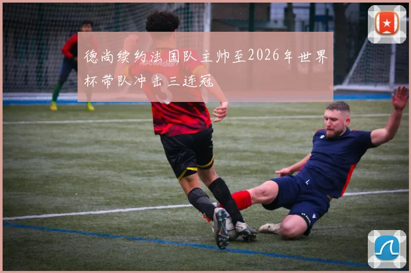 德尚续约法国队主帅至2026年世界杯带队冲击三连冠