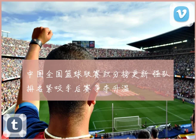 中国全国篮球联赛积分榜更新 强队排名紧咬季后赛争夺升温