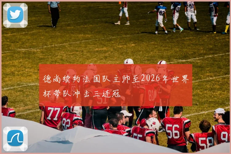 德尚续约法国队主帅至2026年世界杯带队冲击三连冠