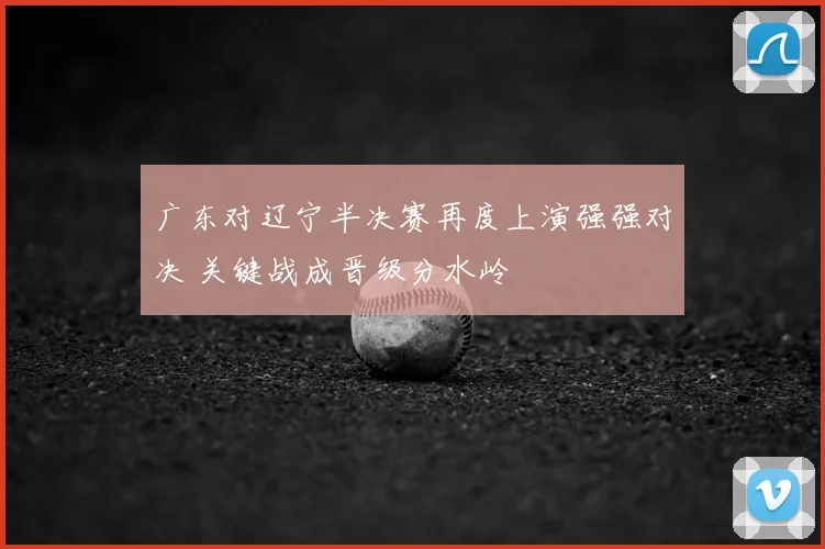 广东对辽宁半决赛再度上演强强对决 关键战成晋级分水岭