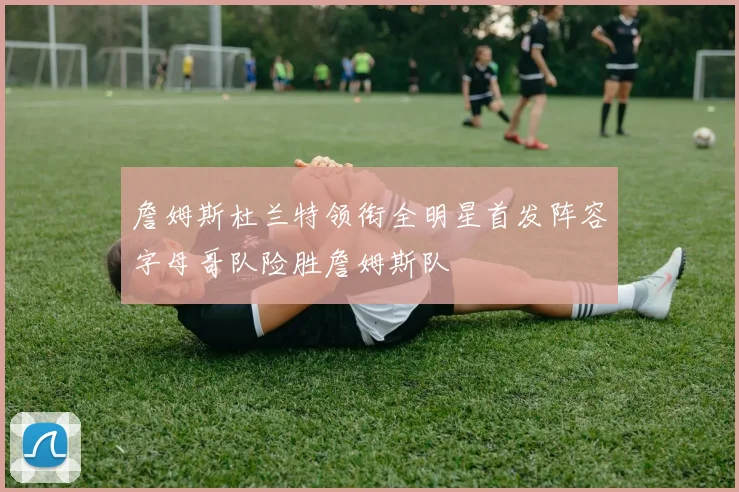 詹姆斯杜兰特领衔全明星首发阵容字母哥队险胜詹姆斯队