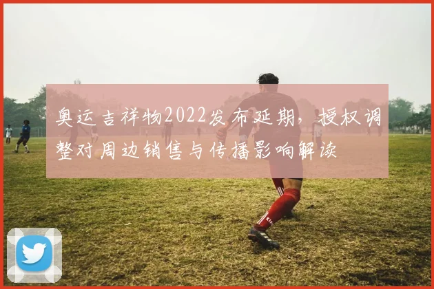 奥运吉祥物2022发布延期，授权调整对周边销售与传播影响解读