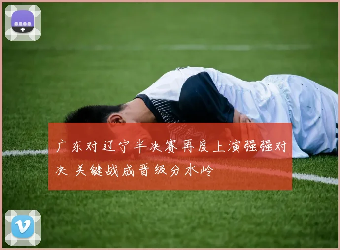 广东对辽宁半决赛再度上演强强对决 关键战成晋级分水岭