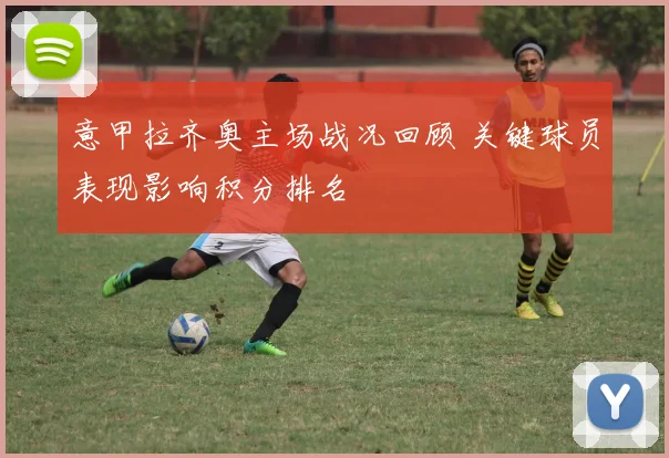 意甲拉齐奥主场战况回顾 关键球员表现影响积分排名