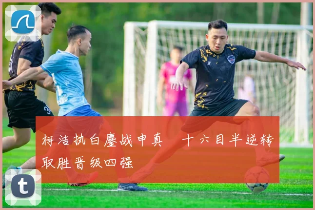 柯洁执白鏖战申真谞十六目半逆转取胜晋级四强