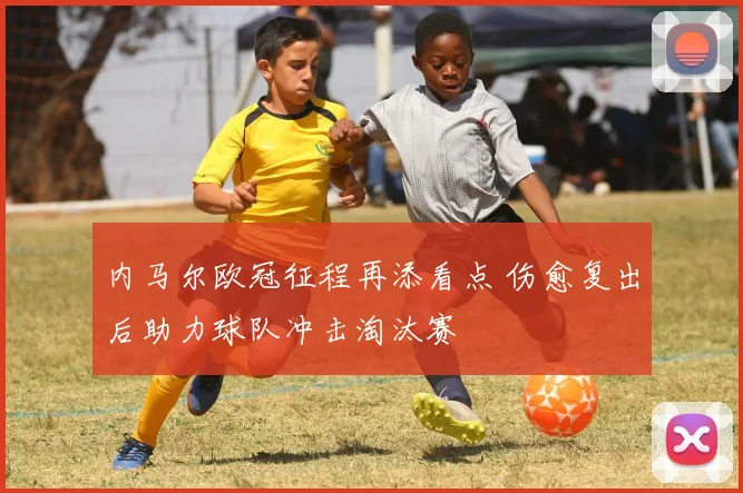 内马尔欧冠征程再添看点 伤愈复出后助力球队冲击淘汰赛