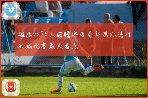 雄鹿vs76人前瞻字母哥与恩比德对决成比赛最大看点