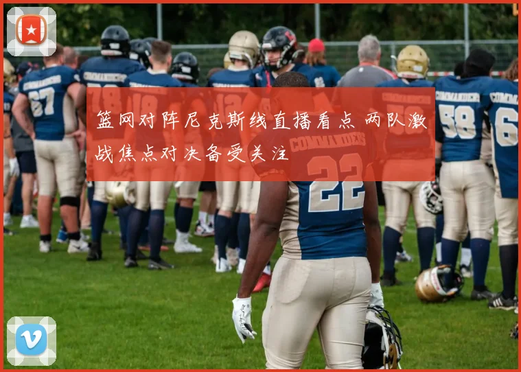 篮网对阵尼克斯线直播看点 两队激战焦点对决备受关注
