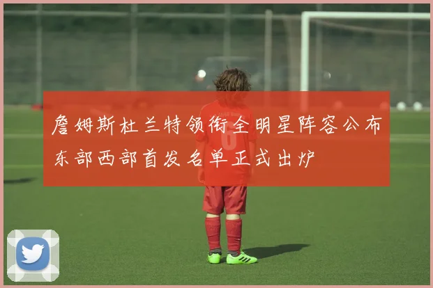 詹姆斯杜兰特领衔全明星阵容公布东部西部首发名单正式出炉