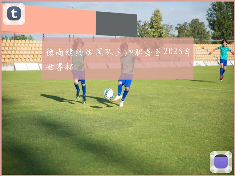德尚续约法国队主帅职务至2026年世界杯