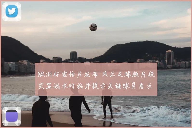 欧洲杯宣传片发布 风云足球版片段突显战术对抗并提示关键球员看点