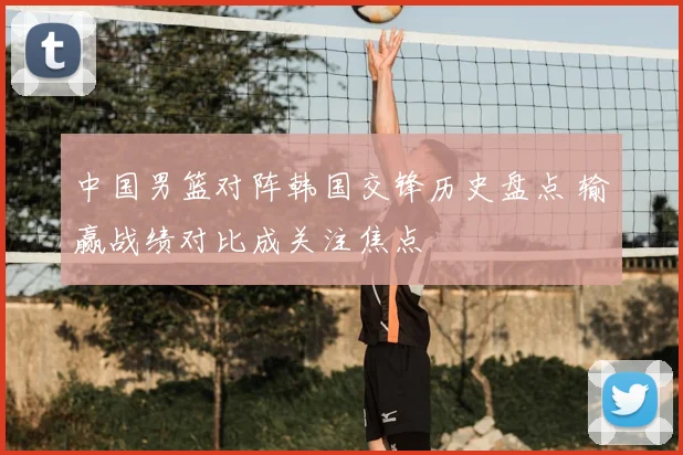 中国男篮对阵韩国交锋历史盘点 输赢战绩对比成关注焦点
