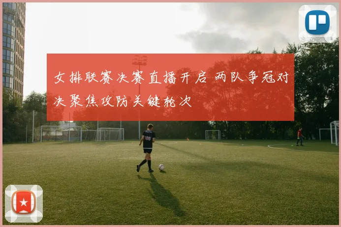 女排联赛决赛直播开启 两队争冠对决聚焦攻防关键轮次