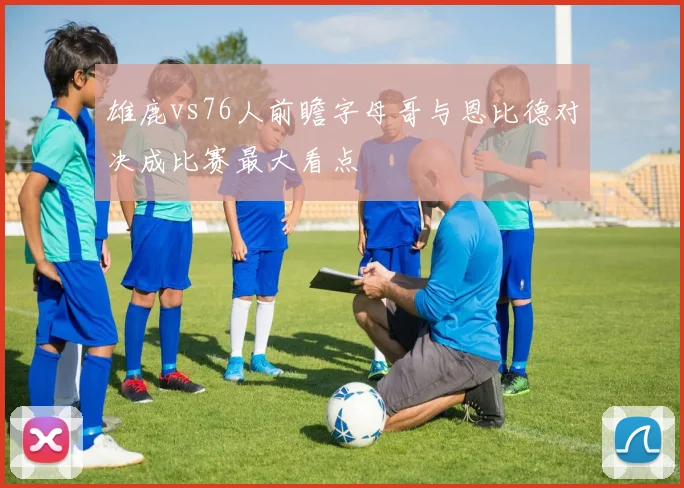 雄鹿vs76人前瞻字母哥与恩比德对决成比赛最大看点