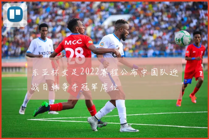 东亚杯女足2022赛程公布中国队迎战日韩争夺冠军席位