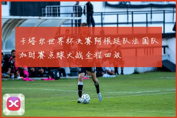 卡塔尔世界杯决赛阿根廷队法国队加时赛点球大战全程回放
