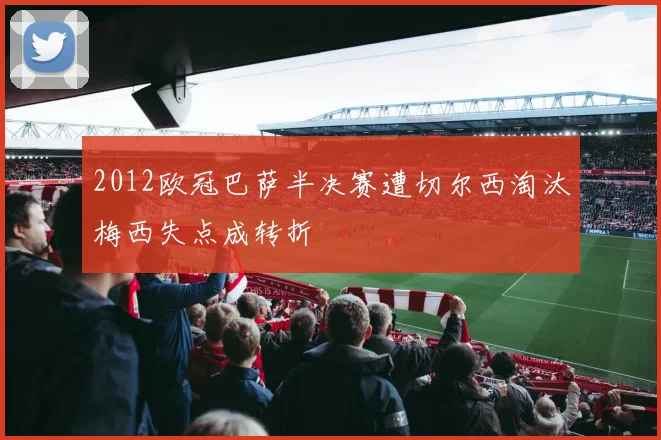 2012欧冠巴萨半决赛遭切尔西淘汰梅西失点成转折