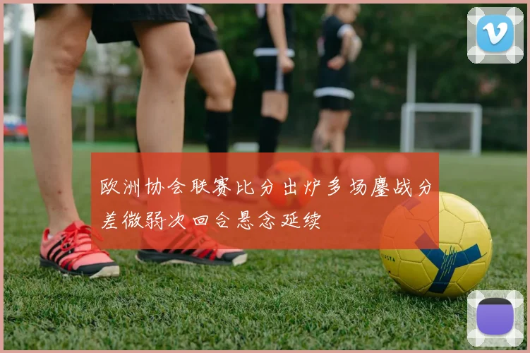 欧洲协会联赛比分出炉多场鏖战分差微弱次回合悬念延续