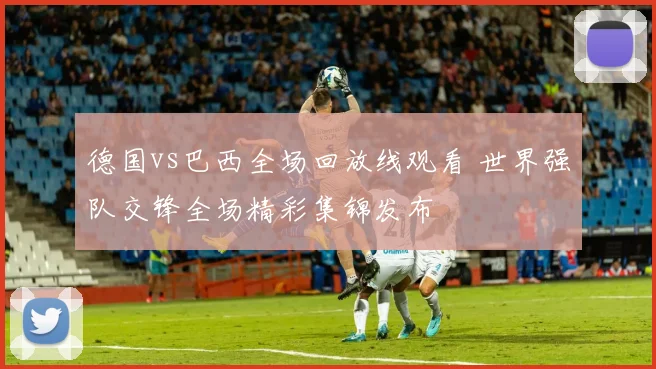德国vs巴西全场回放线观看 世界强队交锋全场精彩集锦发布