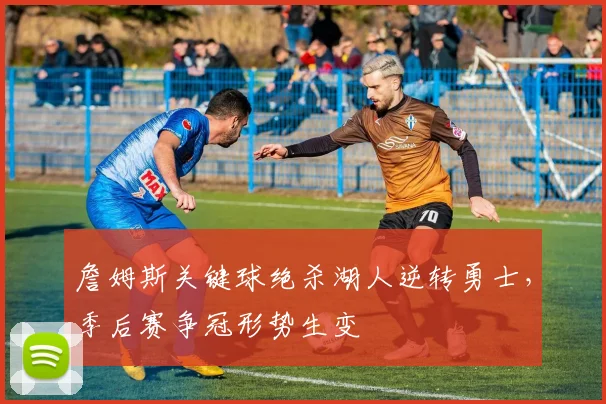 詹姆斯关键球绝杀湖人逆转勇士，季后赛争冠形势生变