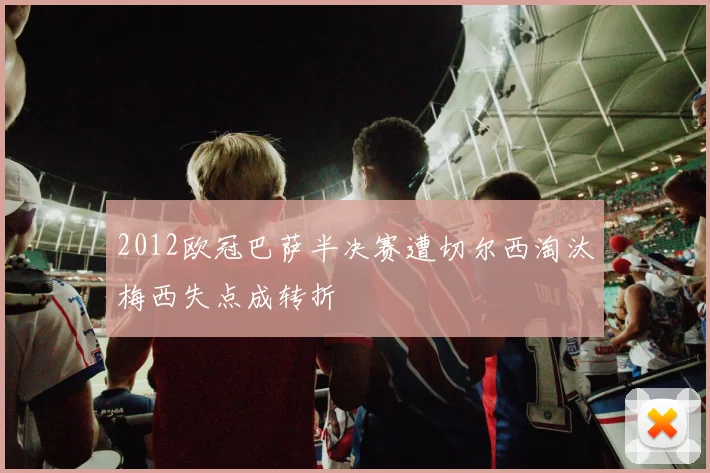 2012欧冠巴萨半决赛遭切尔西淘汰梅西失点成转折