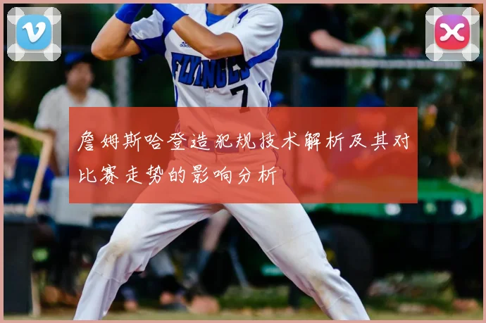 詹姆斯哈登造犯规技术解析及其对比赛走势的影响分析