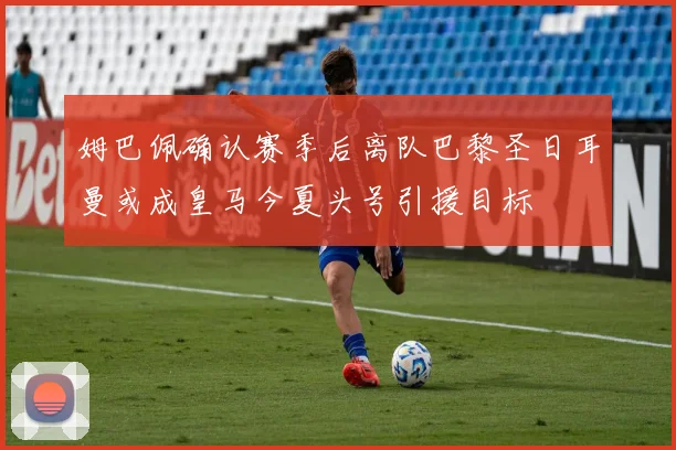 姆巴佩确认赛季后离队巴黎圣日耳曼或成皇马今夏头号引援目标