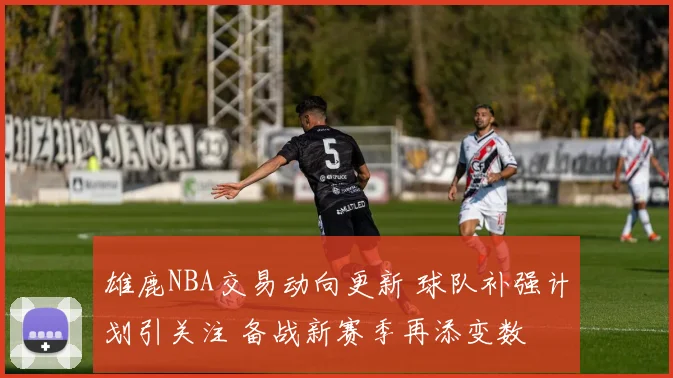 雄鹿NBA交易动向更新 球队补强计划引关注 备战新赛季再添变数