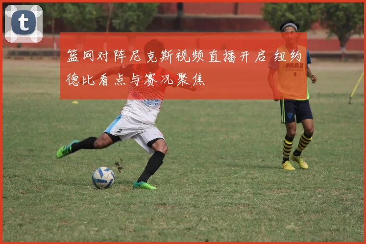 篮网对阵尼克斯视频直播开启 纽约德比看点与赛况聚焦