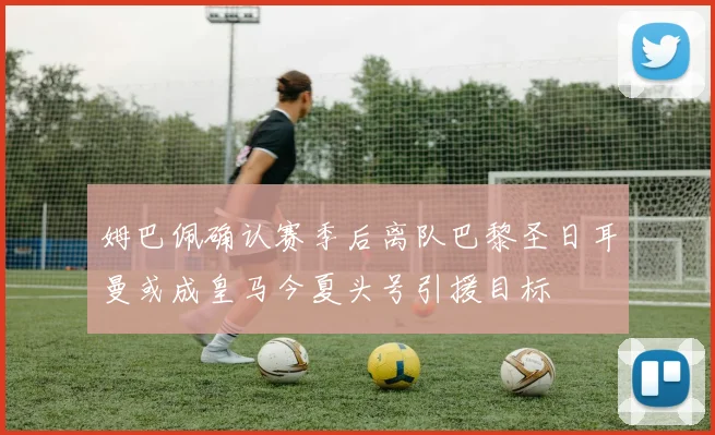 姆巴佩确认赛季后离队巴黎圣日耳曼或成皇马今夏头号引援目标