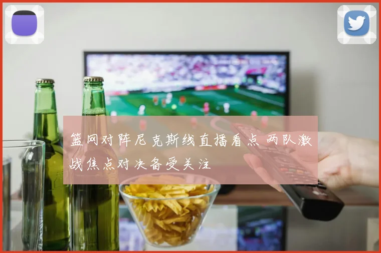 篮网对阵尼克斯线直播看点 两队激战焦点对决备受关注