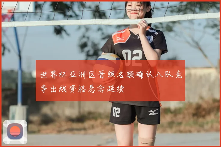 世界杯亚洲区晋级名额确认八队竞争出线资格悬念延续