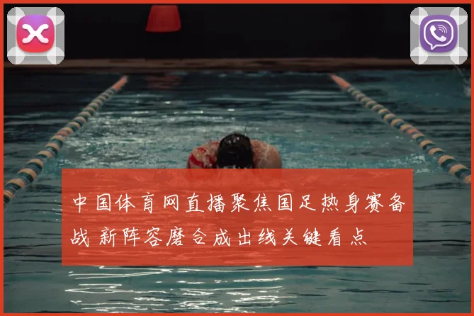 中国体育网直播聚焦国足热身赛备战 新阵容磨合成出线关键看点