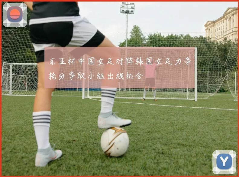 东亚杯中国女足对阵韩国女足力争抢分争取小组出线机会
