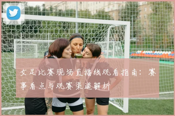 女足比赛现场直播线观看指南：赛事看点与观赛渠道解析