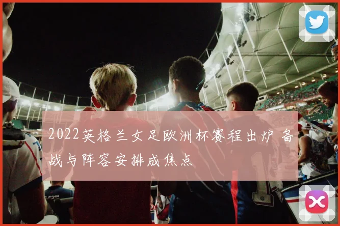 2022英格兰女足欧洲杯赛程出炉 备战与阵容安排成焦点