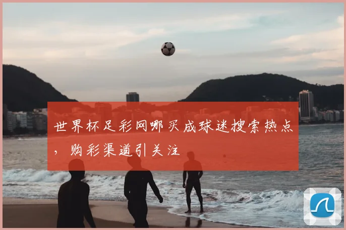 世界杯足彩网哪买成球迷搜索热点，购彩渠道引关注