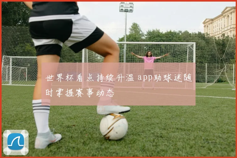 世界杯看点持续升温 app助球迷随时掌握赛事动态